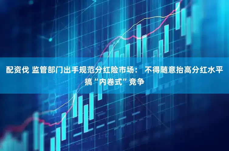 配资伐 监管部门出手规范分红险市场： 不得随意抬高分红水平搞“内卷式”竞争