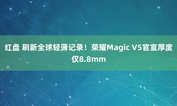 红盘 刷新全球轻薄记录！荣耀Magic V5官宣厚度仅8.8mm