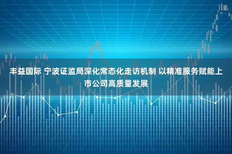 丰益国际 宁波证监局深化常态化走访机制 以精准服务赋能上市公司高质量发展