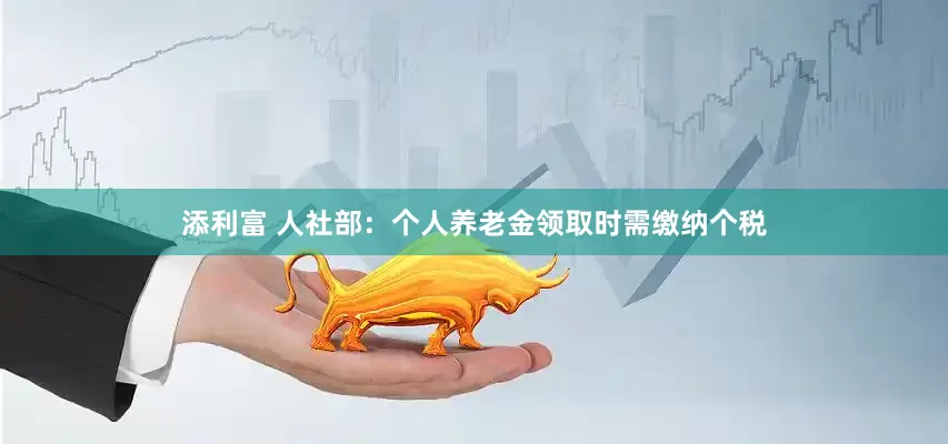 添利富 人社部：个人养老金领取时需缴纳个税