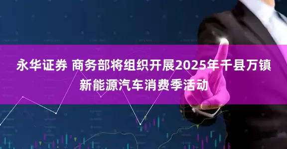 永华证券 商务部将组织开展2025年千县万镇新能源汽车消费季活动