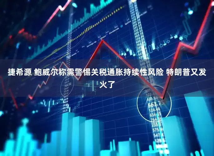 捷希源 鲍威尔称需警惕关税通胀持续性风险 特朗普又发火了