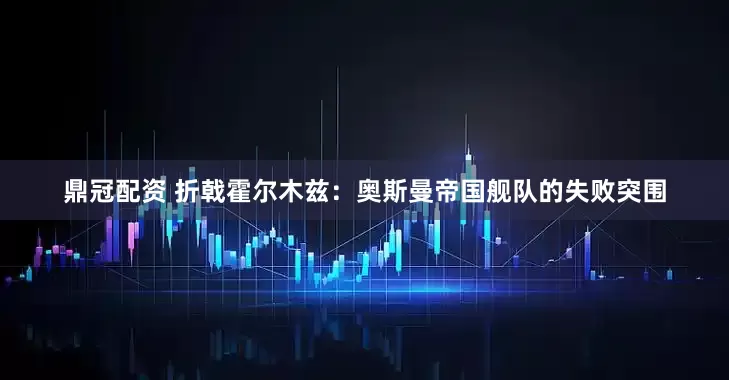 鼎冠配资 折戟霍尔木兹：奥斯曼帝国舰队的失败突围
