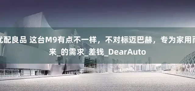 优配良品 这台M9有点不一样，不对标迈巴赫，专为家用而来_的需求_差钱_DearAuto