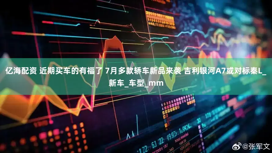 亿海配资 近期买车的有福了 7月多款轿车新品来袭 吉利银河A7或对标秦L_新车_车型_mm