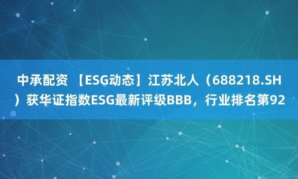 中承配资 【ESG动态】江苏北人（688218.SH）获华证指数ESG最新评级BBB，行业排名第92
