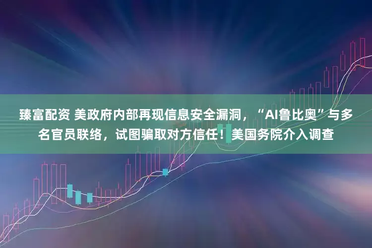臻富配资 美政府内部再现信息安全漏洞，“AI鲁比奥”与多名官员联络，试图骗取对方信任！美国务院介入调查