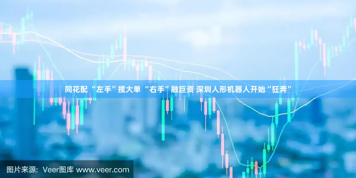 同花配 “左手”揽大单 “右手”融巨资 深圳人形机器人开始“狂奔”