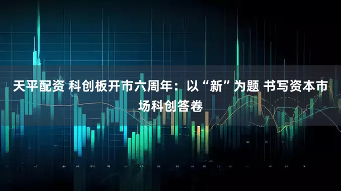 天平配资 科创板开市六周年：以“新”为题 书写资本市场科创答卷
