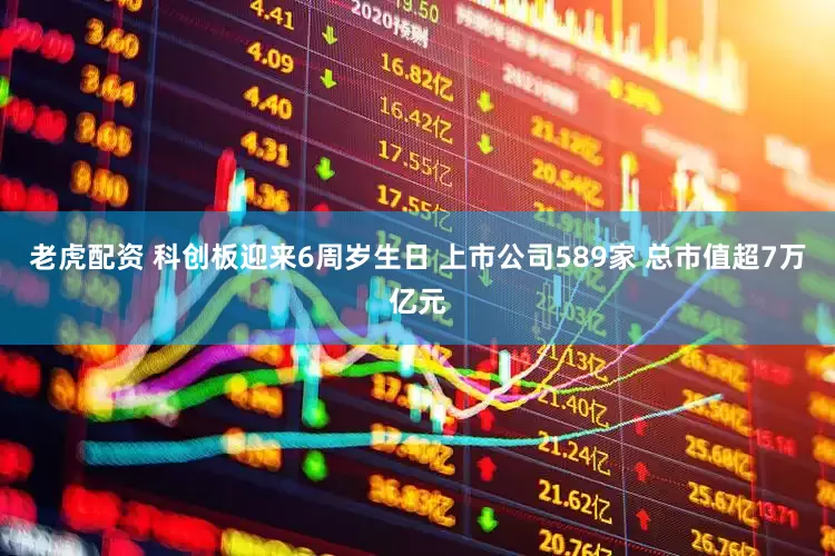老虎配资 科创板迎来6周岁生日 上市公司589家 总市值超7万亿元