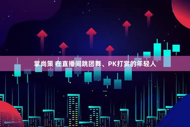 掌尚策 在直播间跳团舞、PK打赏的年轻人