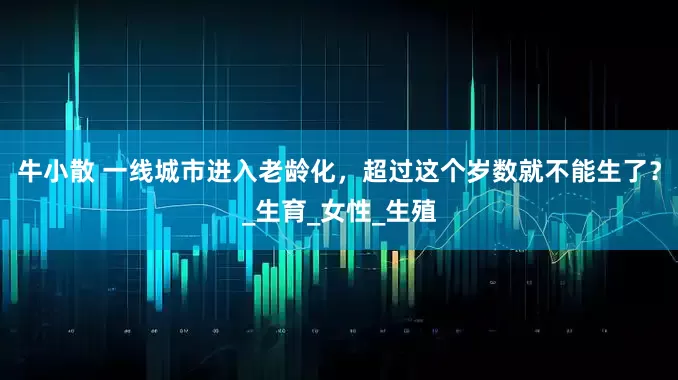 牛小散 一线城市进入老龄化，超过这个岁数就不能生了？_生育_女性_生殖