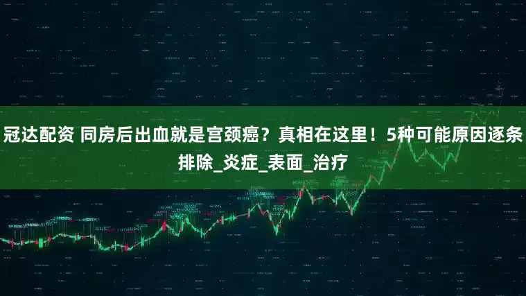 冠达配资 同房后出血就是宫颈癌？真相在这里！5种可能原因逐条排除_炎症_表面_治疗