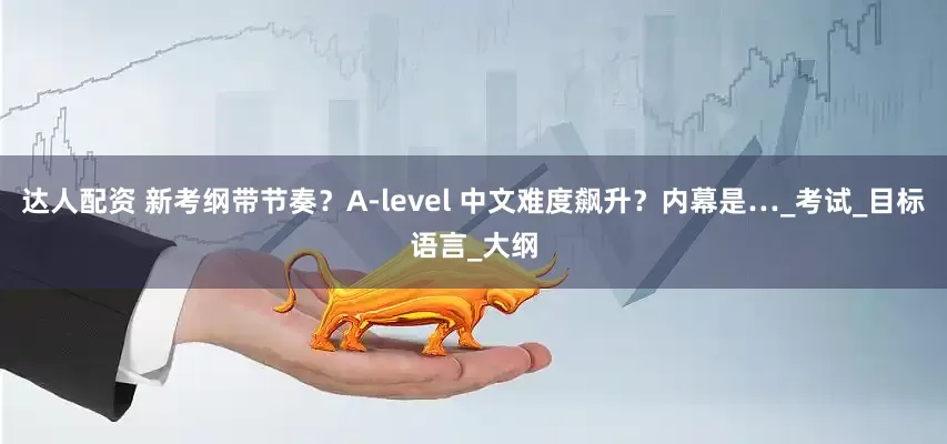 达人配资 新考纲带节奏？A-level 中文难度飙升？内幕是…_考试_目标语言_大纲