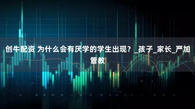 创牛配资 为什么会有厌学的学生出现？_孩子_家长_严加管教