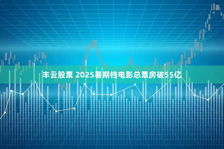 丰云股票 2025暑期档电影总票房破55亿