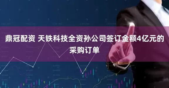 鼎冠配资 天铁科技全资孙公司签订金额4亿元的采购订单