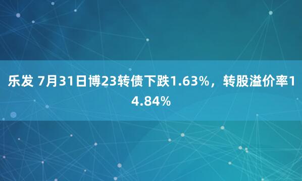 乐发 7月31日博23转债下跌1.63%，转股溢价率14.84%