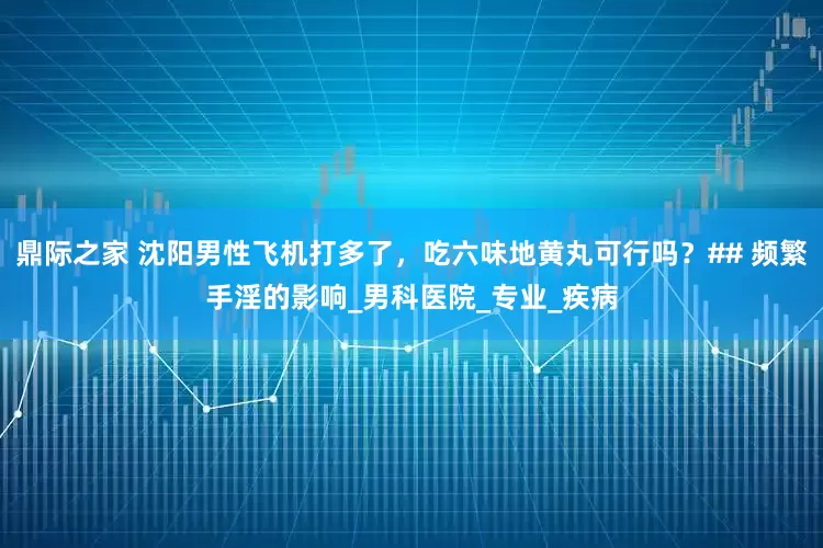 鼎际之家 沈阳男性飞机打多了，吃六味地黄丸可行吗？## 频繁手淫的影响_男科医院_专业_疾病