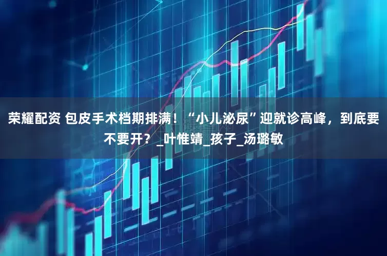 荣耀配资 包皮手术档期排满！“小儿泌尿”迎就诊高峰，到底要不要开？_叶惟靖_孩子_汤璐敏