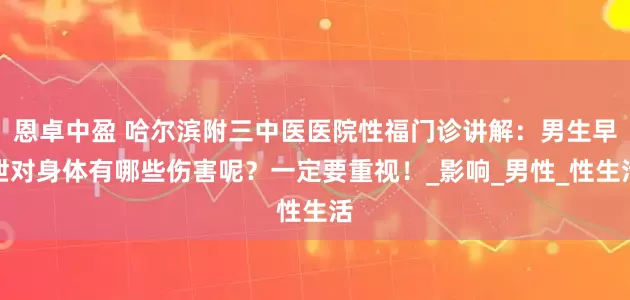 恩卓中盈 哈尔滨附三中医医院性福门诊讲解：男生早泄对身体有哪些伤害呢？一定要重视！_影响_男性_性生活