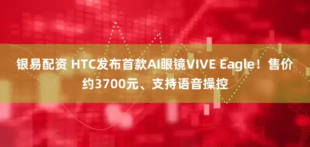 银易配资 HTC发布首款AI眼镜VIVE Eagle！售价约3700元、支持语音操控