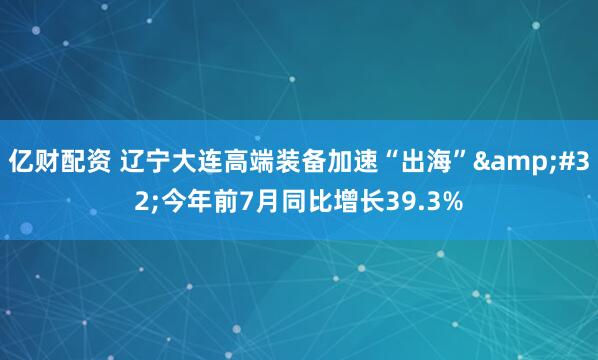 亿财配资 辽宁大连高端装备加速“出海”&#32;今年前7月同比增长39.3%