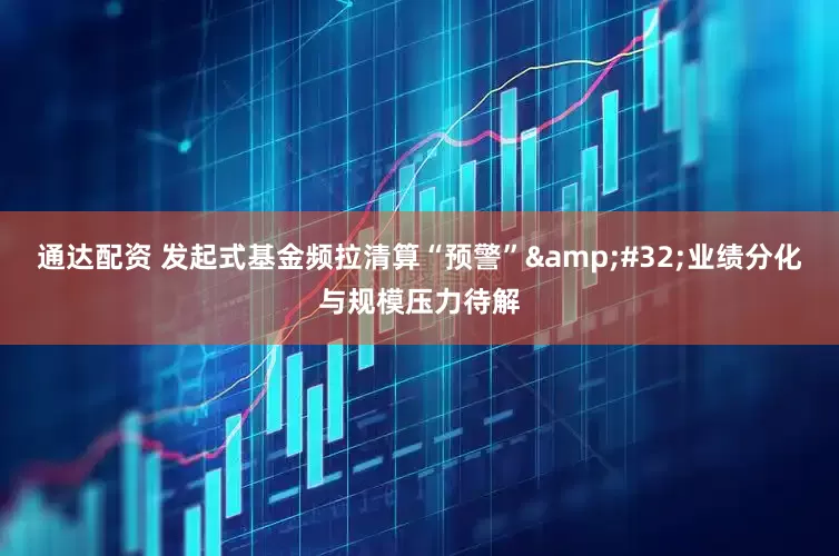 通达配资 发起式基金频拉清算“预警”&#32;业绩分化与规模压力待解