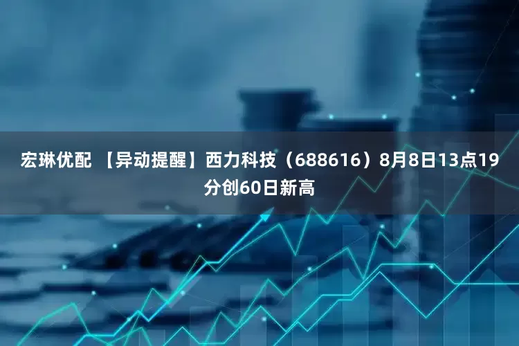 宏琳优配 【异动提醒】西力科技（688616）8月8日13点19分创60日新高