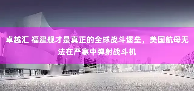 卓越汇 福建舰才是真正的全球战斗堡垒，美国航母无法在严寒中弹射战斗机