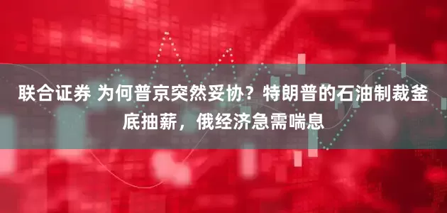 联合证券 为何普京突然妥协？特朗普的石油制裁釜底抽薪，俄经济急需喘息