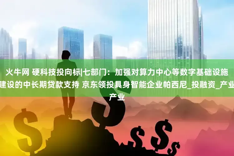 火牛网 硬科技投向标|七部门：加强对算力中心等数字基础设施建设的中长期贷款支持 京东领投具身智能企业帕西尼_投融资_产业