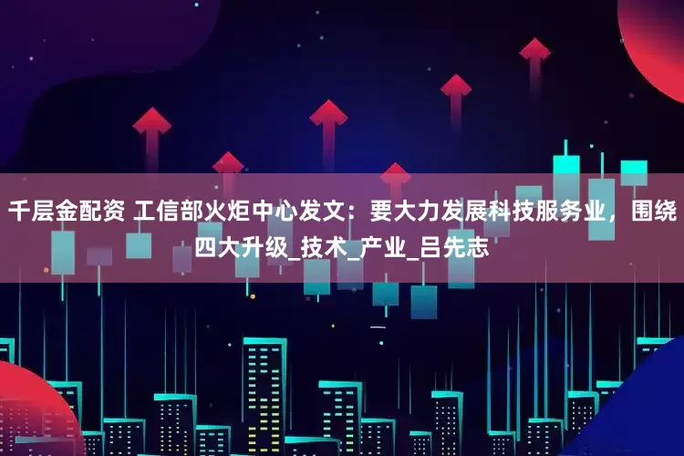 千层金配资 工信部火炬中心发文：要大力发展科技服务业，围绕四大升级_技术_产业_吕先志