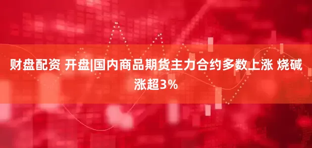 财盘配资 开盘|国内商品期货主力合约多数上涨 烧碱涨超3%