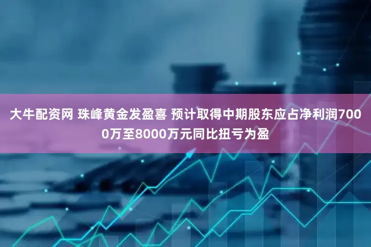 大牛配资网 珠峰黄金发盈喜 预计取得中期股东应占净利润7000万至8000万元同比扭亏为盈