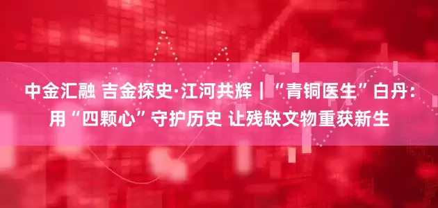 中金汇融 吉金探史·江河共辉｜“青铜医生”白丹：用“四颗心”守护历史 让残缺文物重获新生