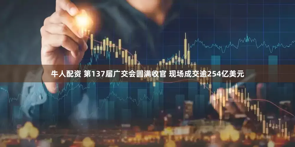 牛人配资 第137届广交会圆满收官 现场成交逾254亿美元