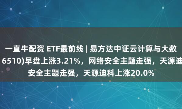 一直牛配资 ETF最前线 | 易方达中证云计算与大数据主题ETF(516510)早盘上涨3.21%，网络安全主题走强，天源迪科上涨20.0%