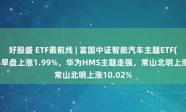 好股盛 ETF最前线 | 富国中证智能汽车主题ETF(515250)早盘上涨1.99%，华为HMS主题走强，常山北明上涨10.02%