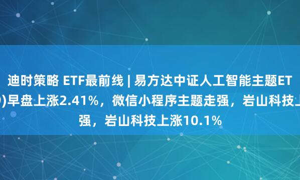 迪时策略 ETF最前线 | 易方达中证人工智能主题ETF(159819)早盘上涨2.41%，微信小程序主题走强，岩山科技上涨10.1%