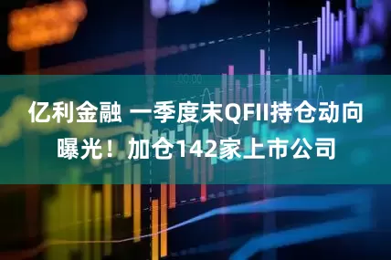 亿利金融 一季度末QFII持仓动向曝光！加仓142家上市公司