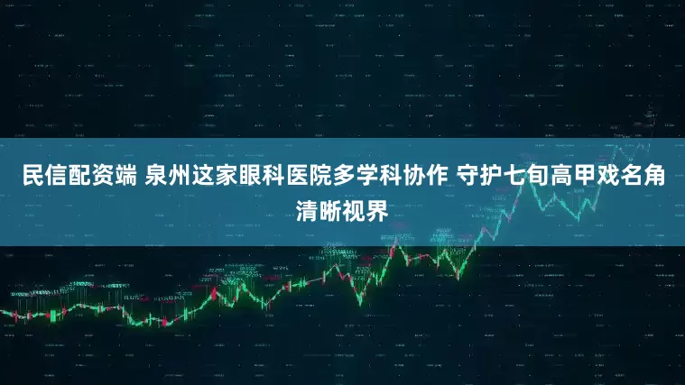 民信配资端 泉州这家眼科医院多学科协作 守护七旬高甲戏名角清晰视界