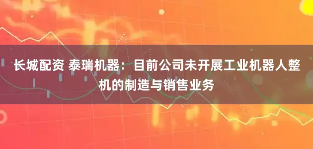 长城配资 泰瑞机器：目前公司未开展工业机器人整机的制造与销售业务