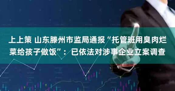 上上策 山东滕州市监局通报“托管班用臭肉烂菜给孩子做饭”：已依法对涉事企业立案调查